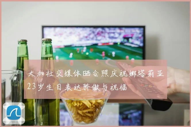 大加社交媒体晒合照庆祝娜塔莉亚23岁生日表达骄傲与祝福