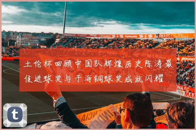 土伦杯回顾中国队辉煌历史陈涛最佳进球奖与于海铜球奖成就闪耀