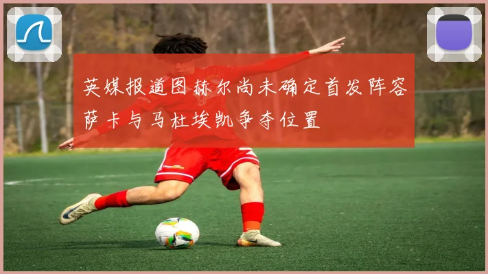 英媒报道图赫尔尚未确定首发阵容萨卡与马杜埃凯争夺位置