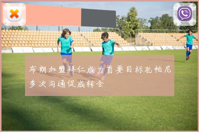 布朗加盟拜仁成为首要目标孔帕尼多次沟通促成转会