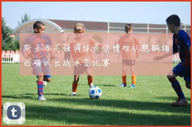 斯卡洛尼强调球员伤情难以隐瞒梅西确认出战冰岛比赛