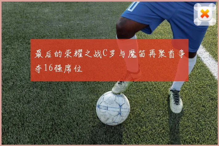 最后的荣耀之战C罗与魔笛再聚首争夺16强席位