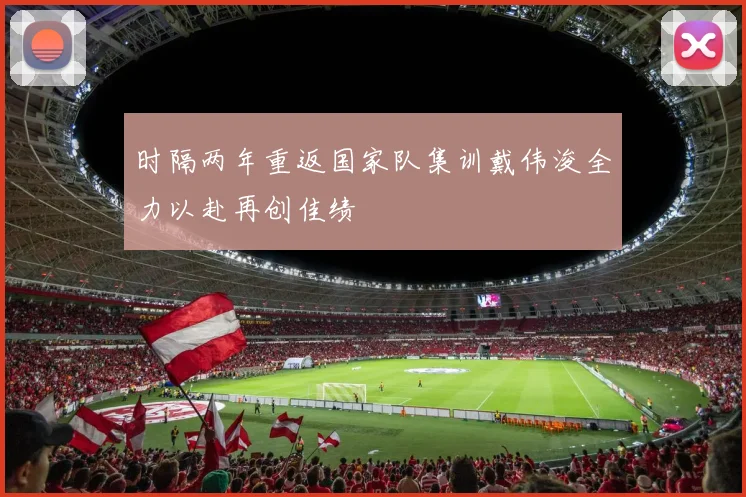 时隔两年重返国家队集训戴伟浚全力以赴再创佳绩