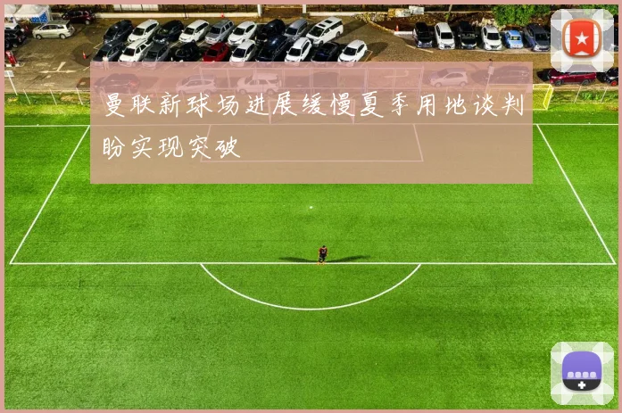 曼联新球场进展缓慢夏季用地谈判盼实现突破