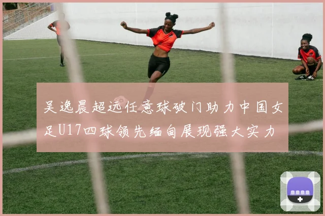 吴逸晨超远任意球破门助力中国女足U17四球领先缅甸展现强大实力