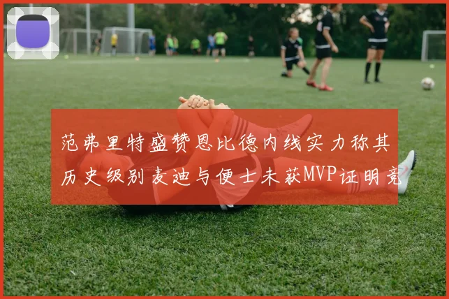 范弗里特盛赞恩比德内线实力称其历史级别麦迪与便士未获MVP证明竞争激烈
