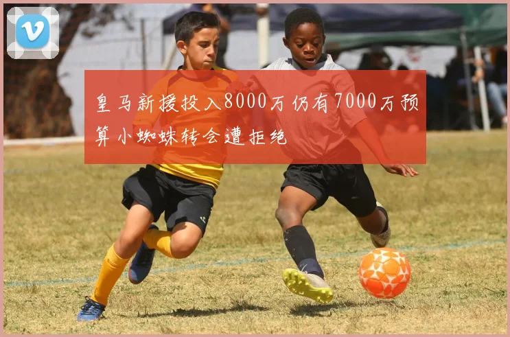 皇马新援投入8000万仍有7000万预算小蜘蛛转会遭拒绝