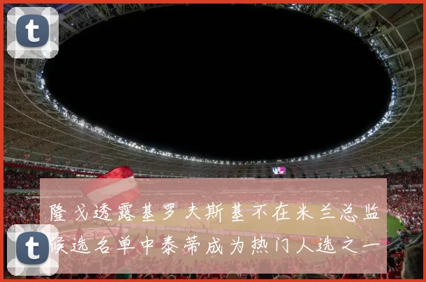 隆戈透露基罗夫斯基不在米兰总监候选名单中泰蒂成为热门人选之一